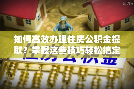 揭西如何高效办理住房公积金提取？掌握这些技巧轻松搞定