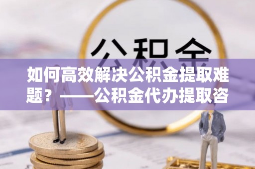 揭西如何高效解决公积金提取难题？——公积金代办提取咨询服务指南