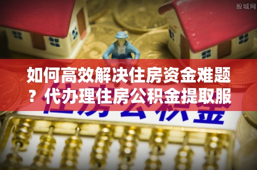揭西如何高效解决住房资金难题？代办理住房公积金提取服务助您轻松应对