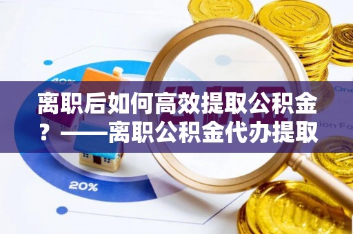揭西离职后如何高效提取公积金？——离职公积金代办提取全流程解析
