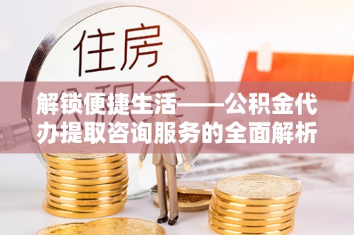 揭西解锁便捷生活——公积金代办提取咨询服务的全面解析与实用指南