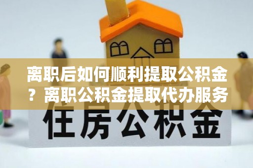 揭西离职后如何顺利提取公积金？离职公积金提取代办服务帮你搞定！