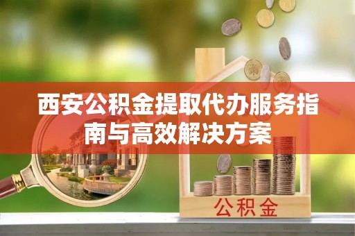 揭西西安公积金提取代办服务指南与高效解决方案