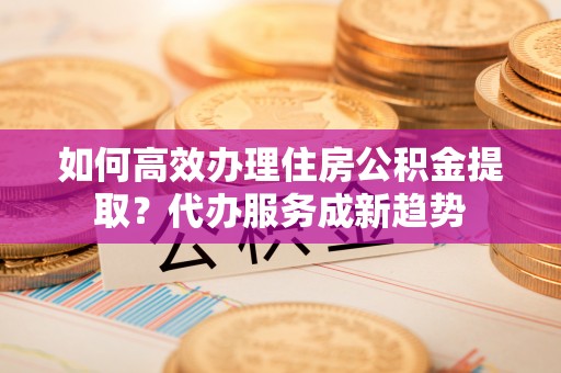 揭西如何高效办理住房公积金提取？代办服务成新趋势