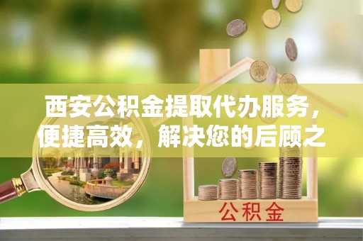 揭西西安公积金提取代办服务，便捷高效，解决您的后顾之忧