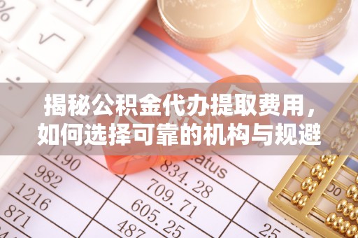 揭西揭秘公积金代办提取费用，如何选择可靠的机构与规避潜在风险