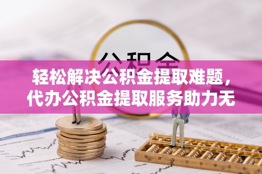 揭西轻松解决公积金提取难题，代办公积金提取服务助力无忧生活