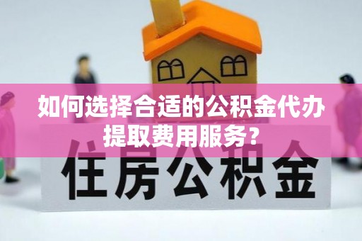 揭西如何选择合适的公积金代办提取费用服务？