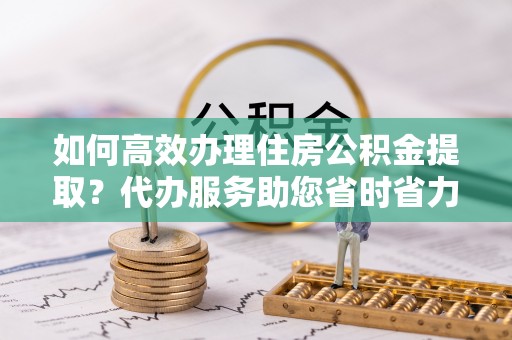 揭西如何高效办理住房公积金提取？代办服务助您省时省力