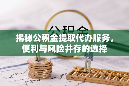 揭西揭秘公积金提取代办服务，便利与风险并存的选择