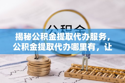 揭西揭秘公积金提取代办服务，公积金提取代办哪里有，让你省时省心的解决方案