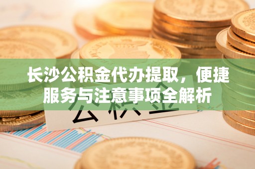 揭西长沙公积金代办提取，便捷服务与注意事项全解析
