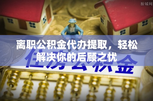 揭西离职公积金代办提取，轻松解决你的后顾之忧