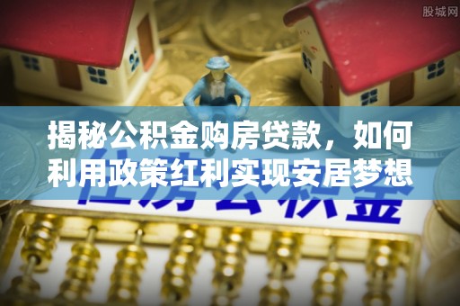 揭西揭秘公积金购房贷款，如何利用政策红利实现安居梦想
