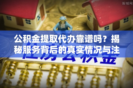 揭西公积金提取代办靠谱吗？揭秘服务背后的真实情况与注意事项