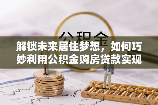 揭西解锁未来居住梦想，如何巧妙利用公积金购房贷款实现房产投资
