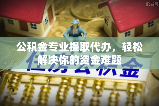 揭西公积金专业提取代办，轻松解决你的资金难题