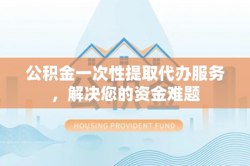 揭西公积金一次性提取代办服务，解决您的资金难题