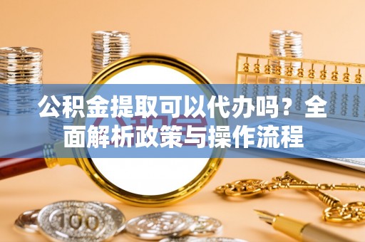 揭西公积金提取可以代办吗？全面解析政策与操作流程