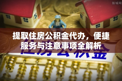 揭西提取住房公积金代办，便捷服务与注意事项全解析