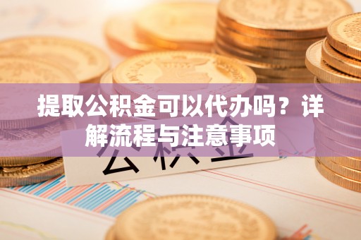 揭西提取公积金可以代办吗？详解流程与注意事项