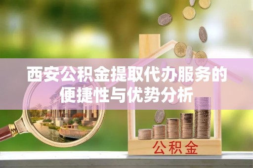 揭西西安公积金提取代办服务的便捷性与优势分析