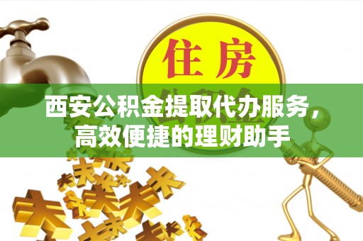 揭西西安公积金提取代办服务，高效便捷的理财助手
