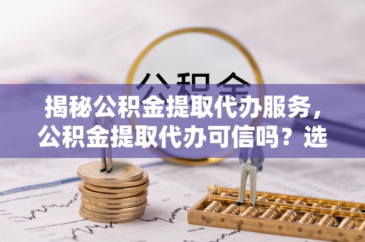 揭西揭秘公积金提取代办服务，公积金提取代办可信吗？选择前你需要知道的真相