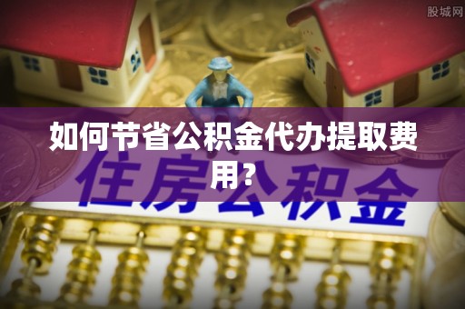 揭西如何节省公积金代办提取费用？