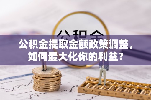 揭西公积金提取金额政策调整，如何最大化你的利益？