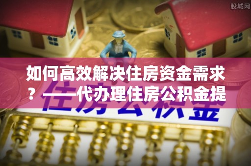 揭西如何高效解决住房资金需求？——代办理住房公积金提取服务全解析