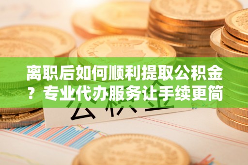 揭西离职后如何顺利提取公积金？专业代办服务让手续更简单