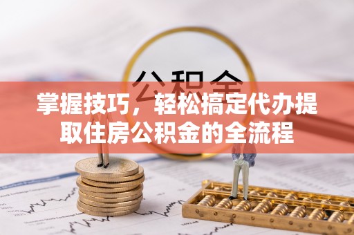 揭西掌握技巧，轻松搞定代办提取住房公积金的全流程
