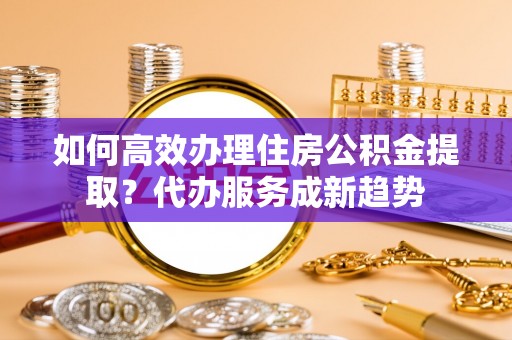 揭西如何高效办理住房公积金提取？代办服务成新趋势