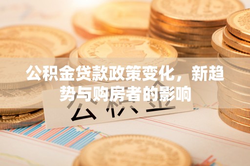 揭西公积金贷款政策变化，新趋势与购房者的影响