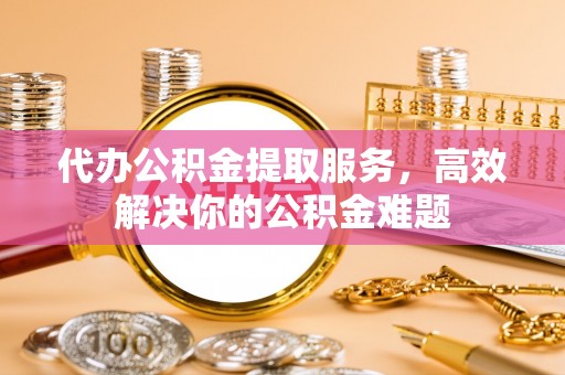 揭西代办公积金提取服务，高效解决你的公积金难题