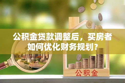 揭西公积金贷款调整后，买房者如何优化财务规划？