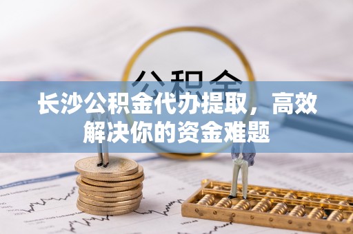 揭西长沙公积金代办提取，高效解决你的资金难题