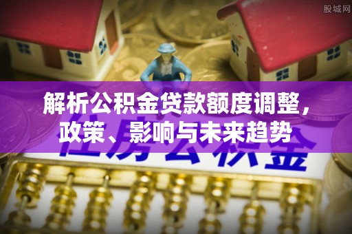 揭西解析公积金贷款额度调整，政策、影响与未来趋势