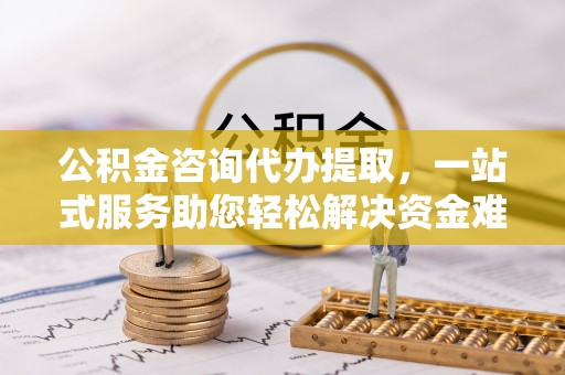 揭西公积金咨询代办提取，一站式服务助您轻松解决资金难题