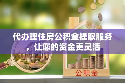 揭西代办理住房公积金提取服务，让您的资金更灵活