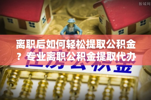 揭西离职后如何轻松提取公积金？专业离职公积金提取代办服务指南