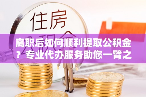 揭西离职后如何顺利提取公积金？专业代办服务助您一臂之力