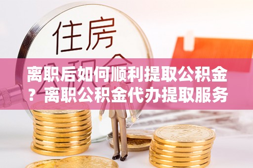 揭西离职后如何顺利提取公积金？离职公积金代办提取服务助力无忧办理