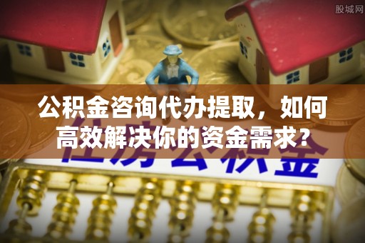 揭西公积金咨询代办提取，如何高效解决你的资金需求？