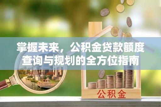 揭西掌握未来，公积金贷款额度查询与规划的全方位指南