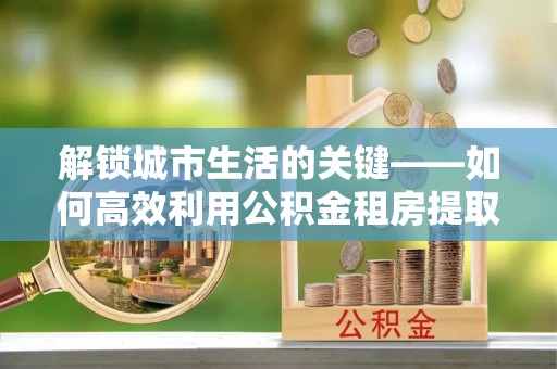 揭西解锁城市生活的关键——如何高效利用公积金租房提取实现居住自由
