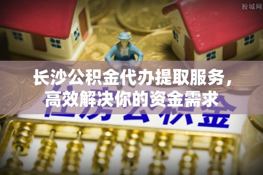 揭西长沙公积金代办提取服务，高效解决你的资金需求