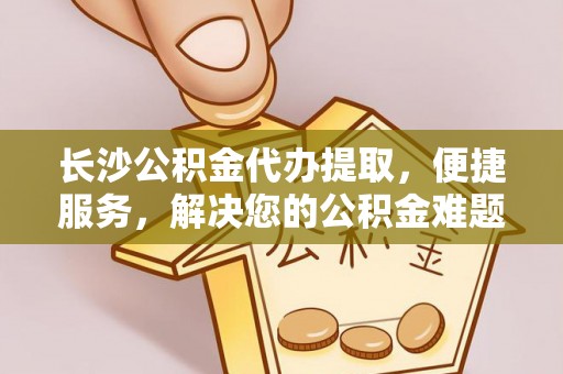 揭西长沙公积金代办提取，便捷服务，解决您的公积金难题