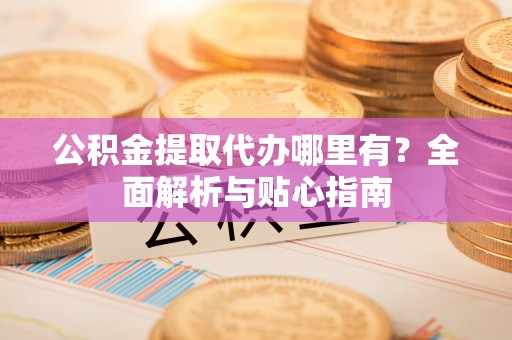 揭西公积金提取代办哪里有？全面解析与贴心指南